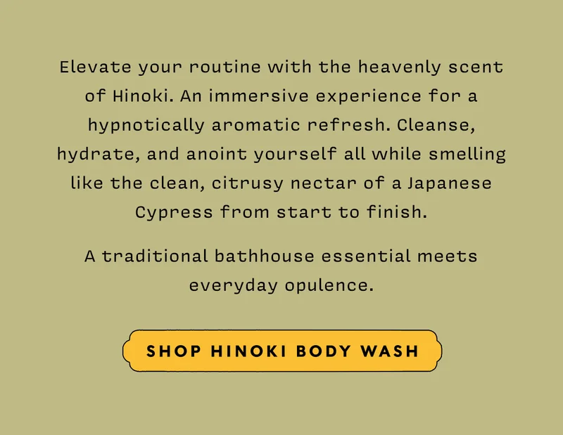 Elevate your routine with the heavenly scent of Hinoki. An immersive experience for a hypnotically aromatic refresh. Cleanse, hydrate, and anoint yourself all while smelling like the clean, citrusy nectar of a Japanese Cypress from start to finish. A traditional bathhouse essential meets everyday opulence. SHOP HINOKI BODY WASH