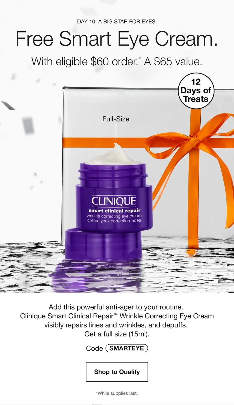 DAY 10: A BIG STAR FOR EYES. Free Smart Eye Cream. With eligible $60 order.* A $65 value. 12 Days of Treats | Full-Size | Add this powerful anti-ager to your routine. Clinique Smart Clinical Repair TM Wrinkle Correcting Eye Cream visibly repairs lines and wrinkles, and depuffs. Get a full size (15ml). Code SMARTEYE | Shop to Qualify | *While supplies last.