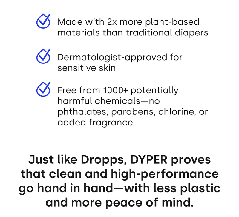 Made with 2x more plant-based materials than traditional diapers Dermatologist-approved for sensitive skin Free from 1000+ potentially harmful chemicals—no phthalates, parabens, chlorine, or added fragrance | Just like Dropps, DYPER proves that clean and high-performance go hand in hand—with less plastic and more peace of mind.
