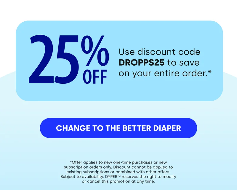 25% OFF Use discount code DROPPS25 to save on your entire order.* [CHANGE TO THE BETTER DIPER] *Offer applies to new one-time purchases or new subscription orders only. Discount cannot be applied to existing subscriptions or combined with other offers. Subject to availability. DYPER™ reserves the right to modify or cancel this promotion at any time.