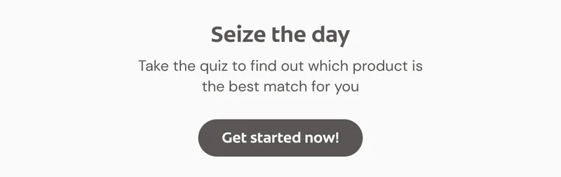 Seize the day …  Take the quiz to find out which product is the best match for you. Click here to get started now!