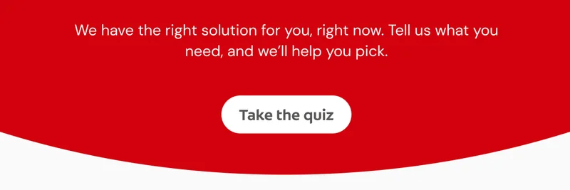 We have the right solution for you, right now. Tell us what you need, and we’ll help you pick. Click here to take the quiz