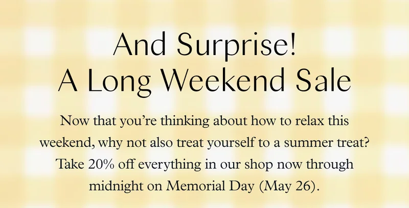 And Surprise! A Long Weekend Sale: Now that you’re thinking about how to relax this weekend, why not also treat yourself to a summer treat? Take 20% off everything in our shop now through midnight on Memorial Day (May 26).