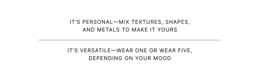It’s personal—mix textures, shapes, and metals to make it yours It’s versatile—wear one or wear five, depending on your mood