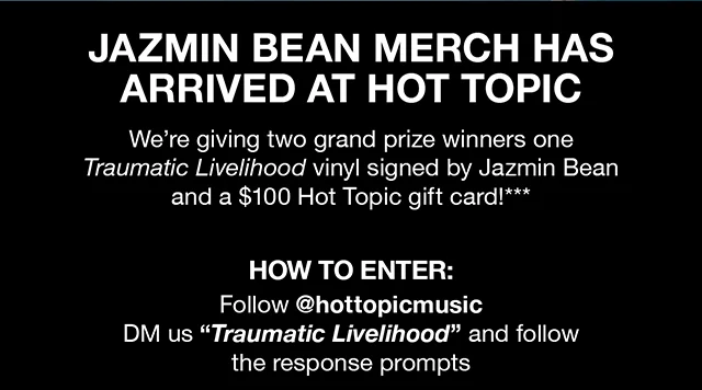 Jazmin Bean Merch Has Arrived at Hot Topic We're Giving Two Grand Prize Winners One Traumatic Livelihood Vinyl Signed By Jazmin Bean and a $100 Hot Topic gift card! How to Enter Follow hottopicmusic DM us Traumatic Livelihood and follow the response prompts