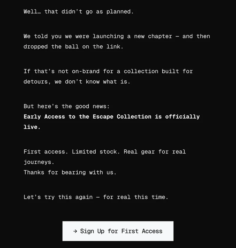 Well… that didn’t go as planned. We told you we were launching a new chapter — and then dropped the ball on the link. If that’s not on-brand for a collection built for chaos, we don’t know what is. But here’s the good news: The Escape Collection is officially open for presale. First access. Limited stock. Real gear for real journeys. Thanks for bearing with us. Let’s try this again — for real this time. → Explore the Collection