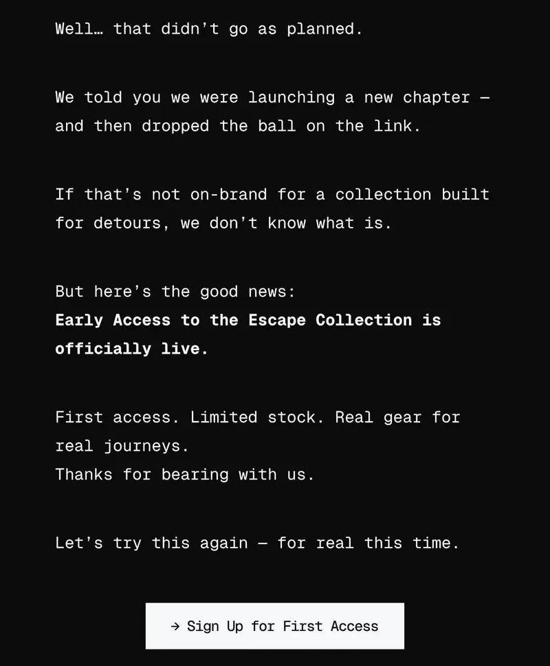 Well… that didn’t go as planned. We told you we were launching a new chapter — and then dropped the ball on the link. If that’s not on-brand for a collection built for chaos, we don’t know what is. But here’s the good news: The Escape Collection is officially open for presale. First access. Limited stock. Real gear for real journeys. Thanks for bearing with us. Let’s try this again — for real this time. → Explore the Collection