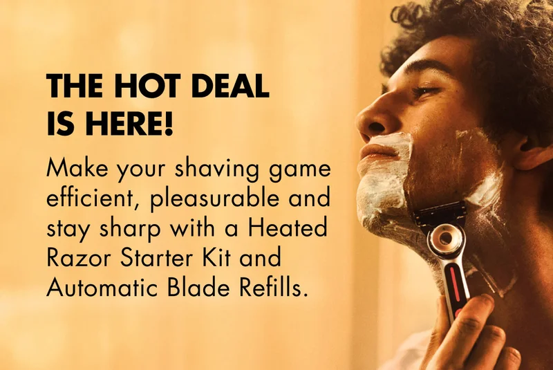 THE HOT DEAL IS HERE! Make your shaving game efficient, pleasurable and stay sharp with a Heated Razor Starter Kit and Automatic Blade Refills.