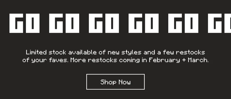 Go go go go go! Limited stock available of new styles and a few restocks of your faves. More restocks coming in February + March.