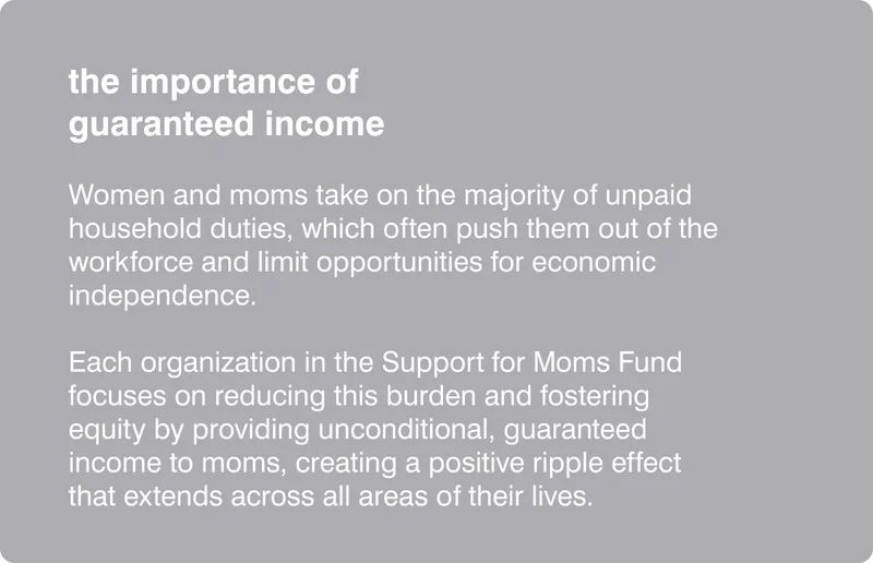 the importance of guaranteed income - Women and moms take on the majority of unpaid household duties, which often push them out of the workforce and limit opportunities for economic independence.&nbsp; &nbsp; Each organization in the Support for Moms Fund focuses on reducing this burden and fostering equity by providing unconditional, guaranteed income to moms, creating a positive ripple effect that extends across all areas of their lives.