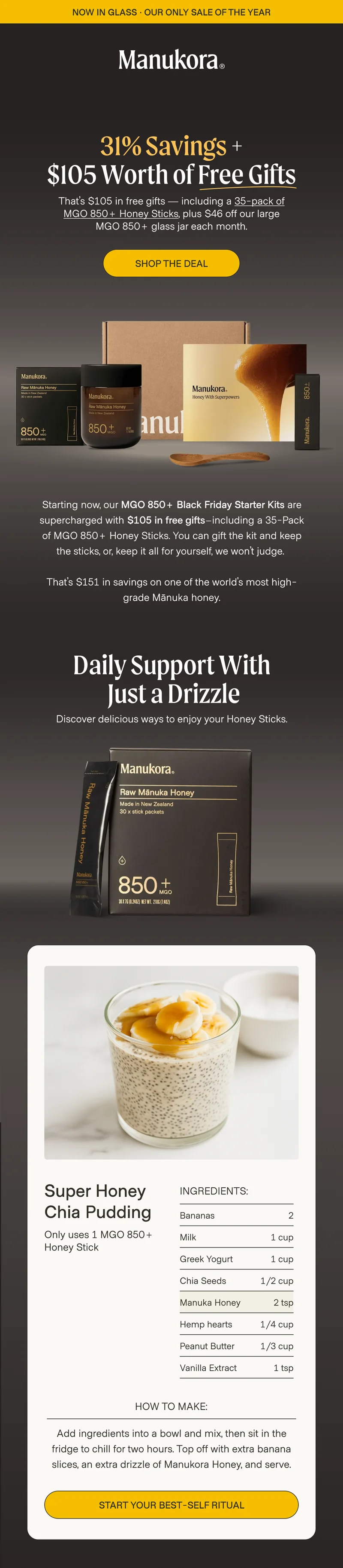 now in glass · OUR ONLY SALE OF THE YEAR 31% Savings + $105 Worth of Free Gifts That’s $105 in free gifts — including a 35-pack of MGO 850+ Honey Sticks, plus $46 off our large MGO 850+ glass jar each month. shop the deal  Starting now, our MGO 850+ Black Friday Starter Kits are supercharged with $105 in free gifts–including a 35-Pack of MGO 850+ Honey Sticks. You can gift the kit and keep the sticks, or, keep it all for yourself, we won’t judge.   That’s $151 in savings on one of the world’s most high-grade Mānuka honey. Daily Support With  Just a Drizzle Discover delicious ways to enjoy your Honey Sticks. Super Honey Chia Pudding Ingredients: Bananas 2 Only uses 1 MGO 850+ Honey Stick Milk 1 cup Greek Yogurt 1 cup Chia Seeds 1/2 cup Manuka Honey 2 tsp Hemp hearts 1/4 cup Peanut Butter 1/3 cup Vanilla Extract 1 tsp How to make: Add ingredients into a bowl and mix, then sit in the fridge to chill for two hours. Top off with extra banana slices, an extra drizzle of Manukora Honey, and serve. START your best-self ritual