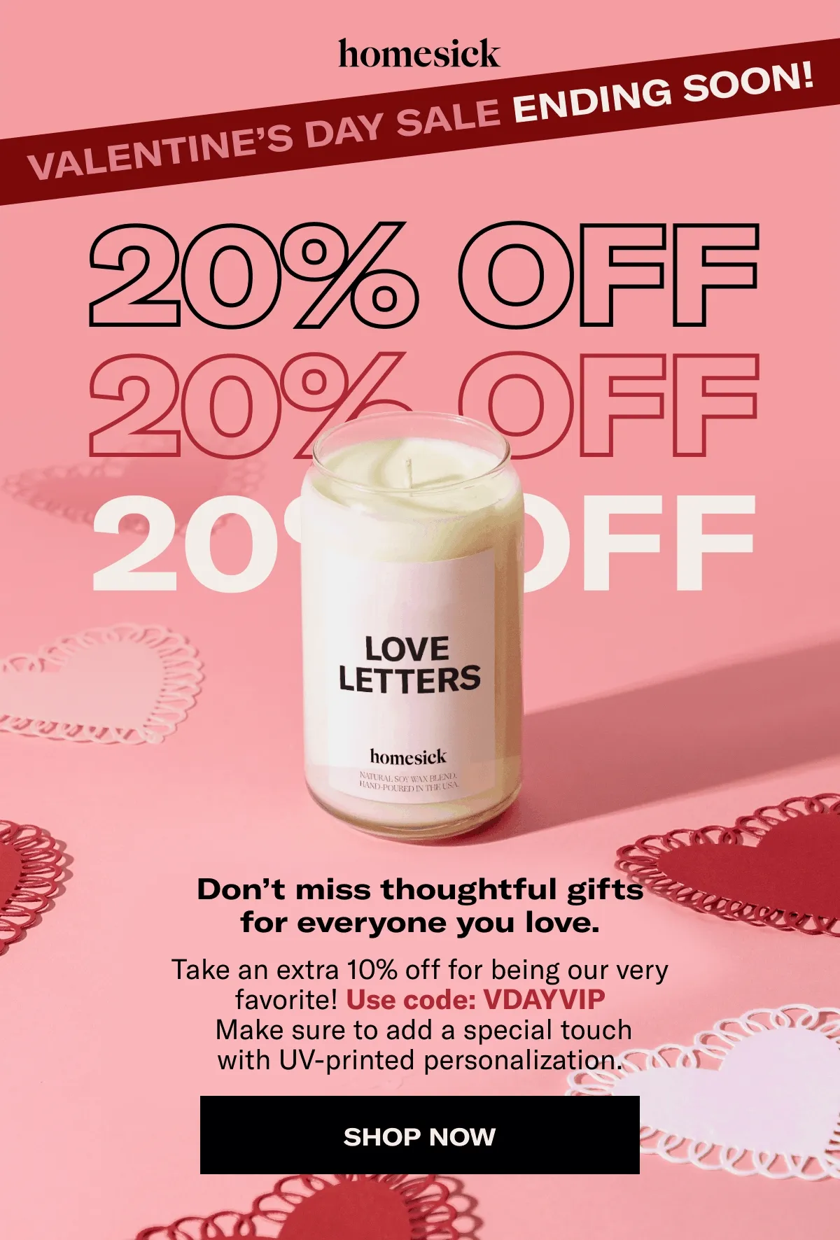 homesick | Valentine's Day sale ending soon! | 20% OFF | Don’t miss thoughtful gifts for everyone you love. Take an extra 10% off for being our very favorite! Use code: VDAYVIP | Make sure to add a special touch with UV-printed personalization. | Shop now