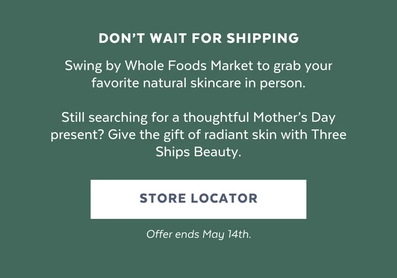 Swing by Whole Foods Market to grab your favorite natural skincare in person.  Still searching for a thoughtful Mother’s Day present? Give the gift of radiant skin with Three Ships Beauty.