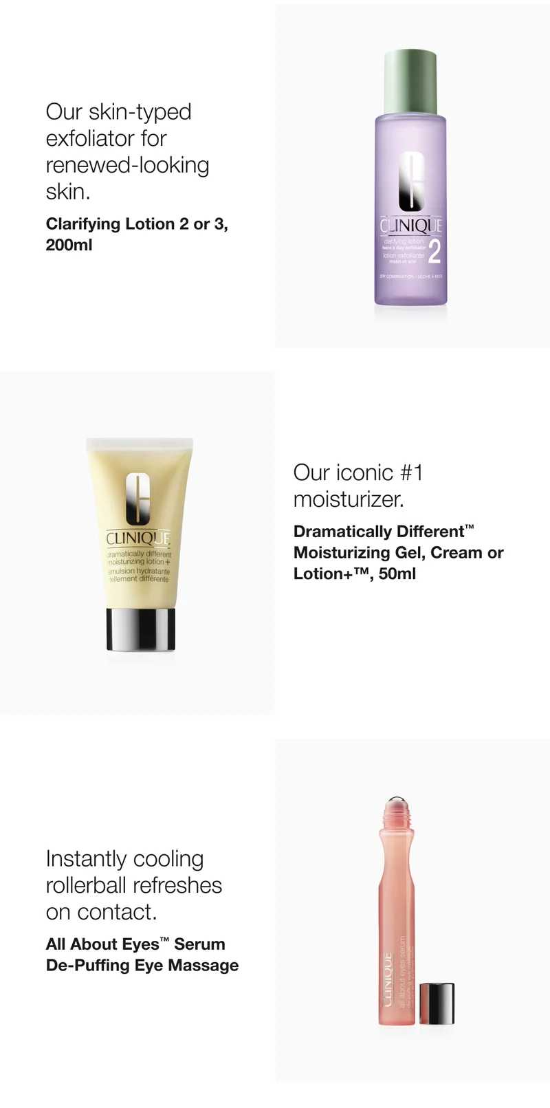 Our skin-typed exfoliator for renewed-looking skin. | Clarifying Lotion 2 or 3, 200ml | Our iconic #1 moisturizer. | Dramatically Different™  Moisturizing Gel, Cream or  Lotion+™, 50ml  | Instantly cooling rollerball refreshes on contact.  | All About Eyes™ Serum De-Puffing Eye Massage