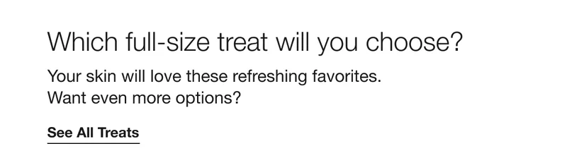 Which full-size treat will you choose? | Your skin will love these refreshing favorites.  Want even more options? | See All Treats