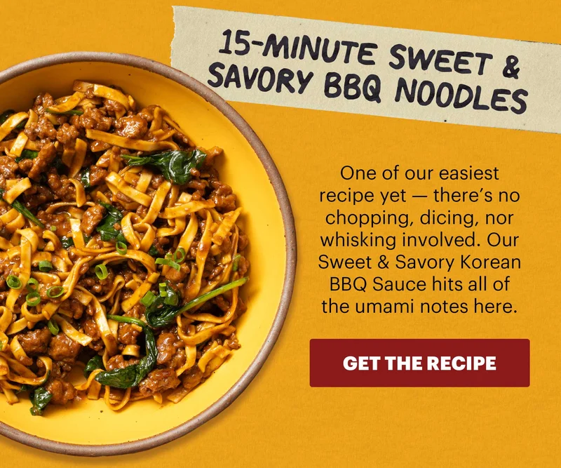 Header: 15-Minute Sweet & Savory BBQ Noodles  Sub-header: One of our easiest recipe yet — there’s no chopping, dicing, nor whisking involved. Our Sweet & Savory Korean BBQ Sauce hits all of the umami notes here.  CTA: GET THE RECIPE