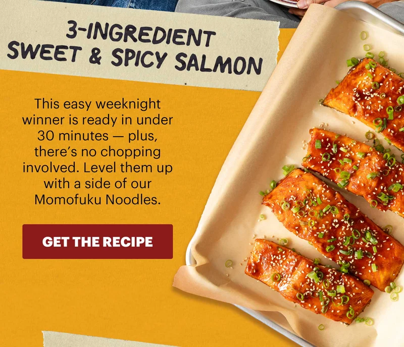 Header: 3-Ingredient Sweet & Spicy Salmon  Sub-header: This easy weeknight winner is ready in under 30 minutes — plus, there’s no chopping involved. Level them up with a side of our Momofuku Noodles.  CTA: GET THE RECIPE