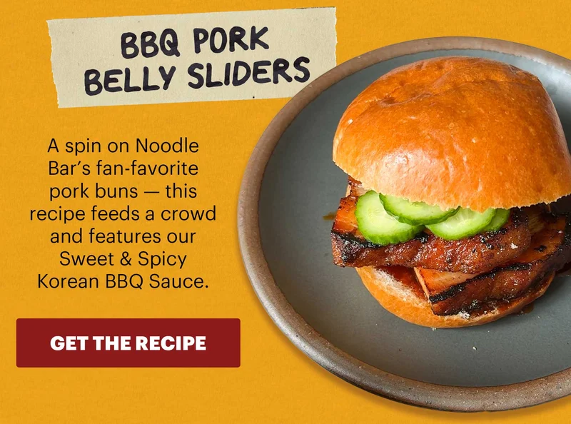 Header: BBQ Pork Belly Sliders Sub-header: A spin on Noodle Bar’s fan-favorite pork buns — this recipe feeds a crowd and features our Sweet & Spicy Korean BBQ Sauce.  CTA: GET THE RECIPE