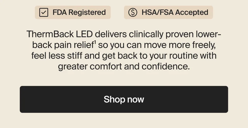 FDA Registered | HSA/FSA Accepted | ThermBack LED delivers clinically proven lower-back pain relief¹ so you can move more freely, feel less stiff and get back to your routine with greater comfort and confidence. | Shop now