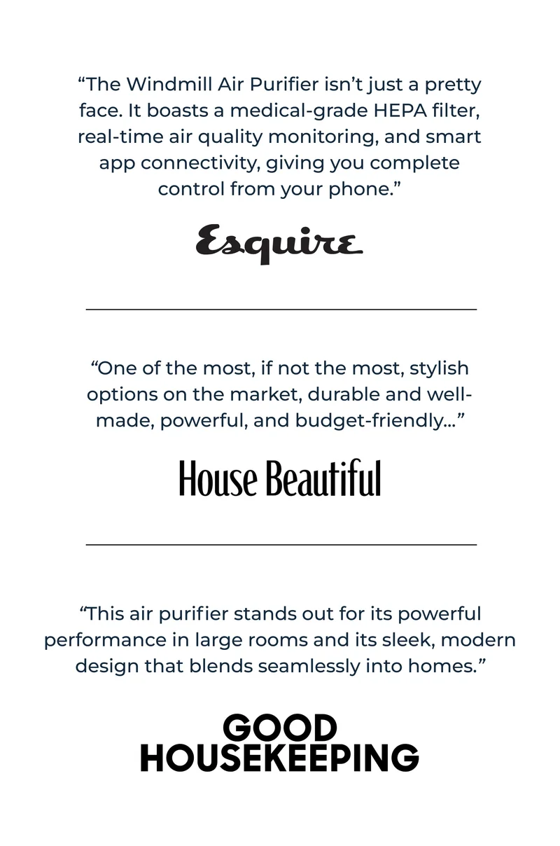 “The Windmill Air Purifier isn’t just a pretty face. It boasts a medical-grade HEPA filter, real-time air quality monitoring, and smart app connectivity, giving you complete control from your phone.” | “One of the most, if not&nbsp;the&nbsp;most, stylish options on the market, durable and well-made, powerful, and budget-friendly...” - House Beautiful | “This air purifier stands out for its powerful performance in large rooms and its sleek, modern design that blends seamlessly into homes.” - Good Housekeeping