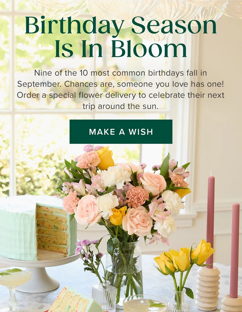 Birthday Season Is In Bloom. Nine of the 10 most common birthdays fall in September. Chances are, someone you love has one! Order a special flower delivery to celebrate their next trip around the sun. Make a Wish Birthday Season Is In Bloom. Nine of the 10 most common birthdays fall in September. Chances are, someone you love has one! Order a special flower delivery to celebrate their next trip around the sun. Make a Wish