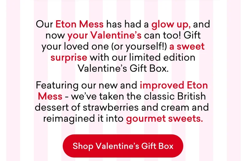 Our Eton Mess has had a glow up, and now your Valentine's can too! Gift your loved one (or yourself!) a sweet surprise with our limited edition Valentine’s Gift Box. Featuring our new and improved Eton Mess - we've taken the classic British dessert of strawberries and cream and reimagined it into gourmet sweets.