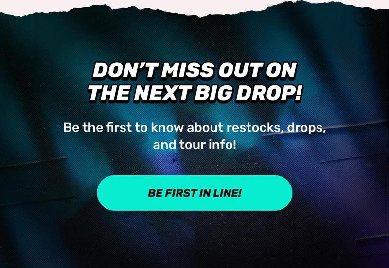 DON'T MISS SOUT ON THE NEXT BIG DROP! | Be the first to know about restocks, drops, and tour info! | CTA: BE THE FIRST IN LINE!