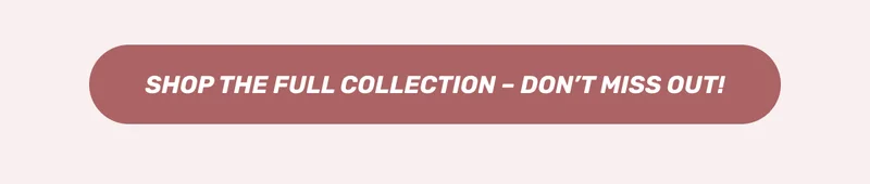 SHOP THE FULL COLLECTION - DON'T MISS OUT