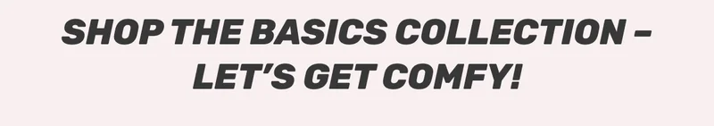 SHOP THE BASICS COLLECTION - LET'S GET COMFY