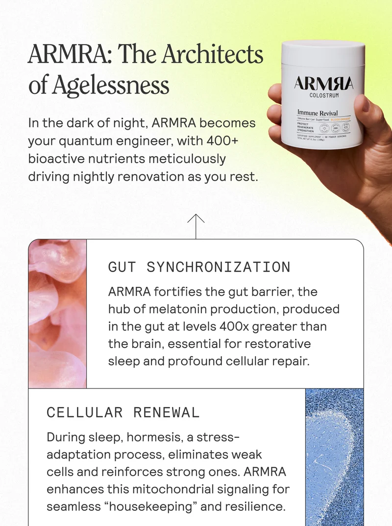 ARMRA: The Architects of Agelessness in the dark of night, ARMRA becomes your quantum engineer, with 400+ bioactive nutrients meticulously driving nightly renovation as you rest. GUT SYNCHRONIZATION ARMRA fortifies the gut barrier, the hub of melatonin production, produced in the gut at levels 400x greater than the brain, essential for restorative sleep and profound cellular repair. CELLULAR RENEWAL During sleep, hormesis, a stress-adaptation process, eliminates weak cells and reinforces strong ones. ARMRA enhances this mitochondrial signaling for seamless "housekeeping" and resilience.