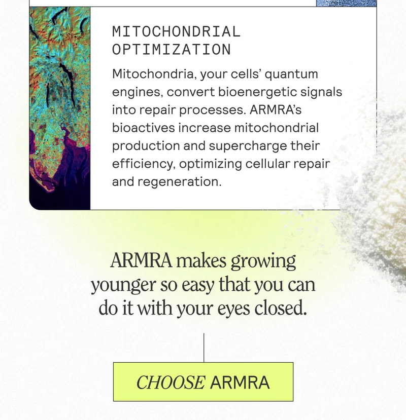 MITOCHONDRIAL OPTIMIZATION Mitochondria, your cells' quantum engines, convert bioenergetic signals into repair processes. ARMRA'S bioactives increase mitochondrial production and supercharge their efficiency, optimizing cellular repair and regeneration. ARMRA makes growing younger so easy that you can do it with your eyes closed. CHOOSE ARMRA