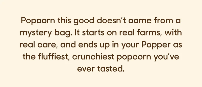Popcorn this good doesn’t come from a mystery bag. It starts on real farms, with real care, and ends up in your Popper as the fluffiest, crunchiest popcorn you’ve ever tasted.