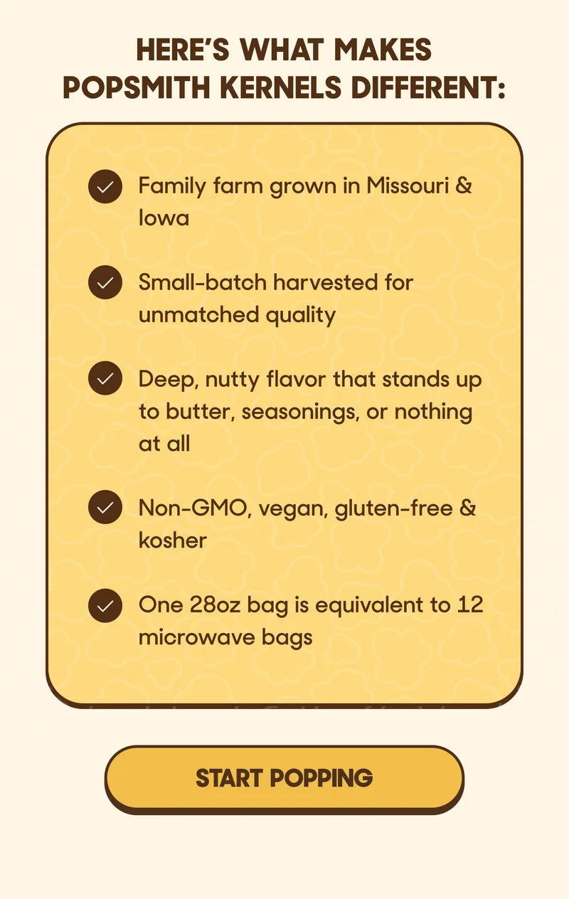 HERE'S WHAT MAKES POPSMITH KERNELS DIFFERENT: Family farm grown in Missouri & Iowa  Small-batch harvested for unmatched quality  Deep, nutty flavor that stands up to butter, seasonings, or nothing at all  Non-GMO, vegan, gluten-free & kosher  One 28oz bag is equivalent to 12 microwave bags START POPPING