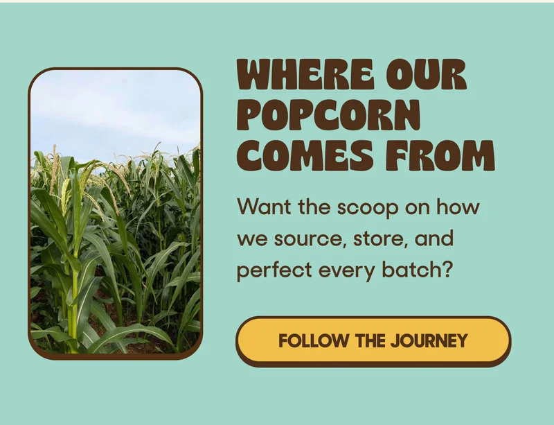 WHERE OUR POPCORN COMES FROM Want the scoop on how we source, store, and perfect every batch? FOLLOW THE JOURNEY