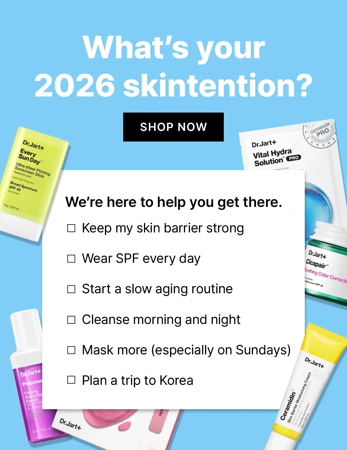 What's your 2026 skintention? SHOP NOW. We're here to help you get there. Keep my skin barrier strong. Wear SPF every day. Start a slow aging routine. Cleanse morning and night. Mask more (especially on Sundays). Plan a trip to Korea