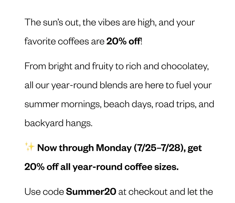 The sun’s out, the vibes are high, and your favorite coffees are 20% off! From bright and fruity to rich and chocolatey, all our year-round blends are here to fuel your summer mornings, beach days, road trips, and backyard hangs. ✨ Now through Monday (7/25–7/28), get 20% off all year-round coffee sizes. Use code Summer20 The sun’s out, the vibes are high, and your favorite coffees are 20% off! From bright and fruity to rich and chocolatey, all our year-round blends are here to fuel your summer mornings, beach days, road trips, and backyard hangs. ✨ Now through Monday (7/25–7/28), get 20% off all year-round coffee sizes. Use code Summer20