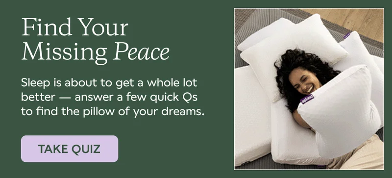 Find Your Missing Peace. Sleep is about to get a whole lot better — answer a few quick Qs to find the pillow of your dreams. TAKE QUIZ