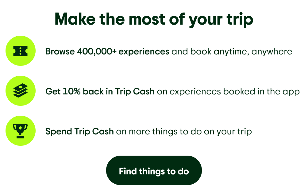 Make the most of your trip. Image Description: A ticket illustration. Browse 400,000+ experiences and book anytime, anywhere. Image Description: A stack of money illustration. Get 10% back in Trip Cash on experiences booked in the app. Image Description: A trophy illustration. Spend Trip Cash on more things to do on your trip. Find things to do.