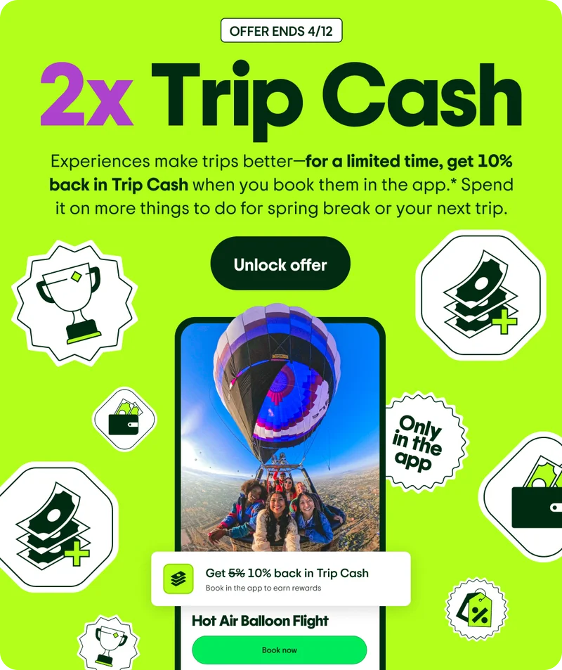 OFFER ENDS 4/12. 2x Trip Cash. Experiences make trips better—for a limited time, get 10% back in Trip Cash when you book them in the app.* Spend it on more things to do for spring break or your next trip. Unlock offer. Image Description: A phone screen with people flying in a hot air balloon. Illustrations of money, a wallet, a trophy, and a price tag are floating around the image.
