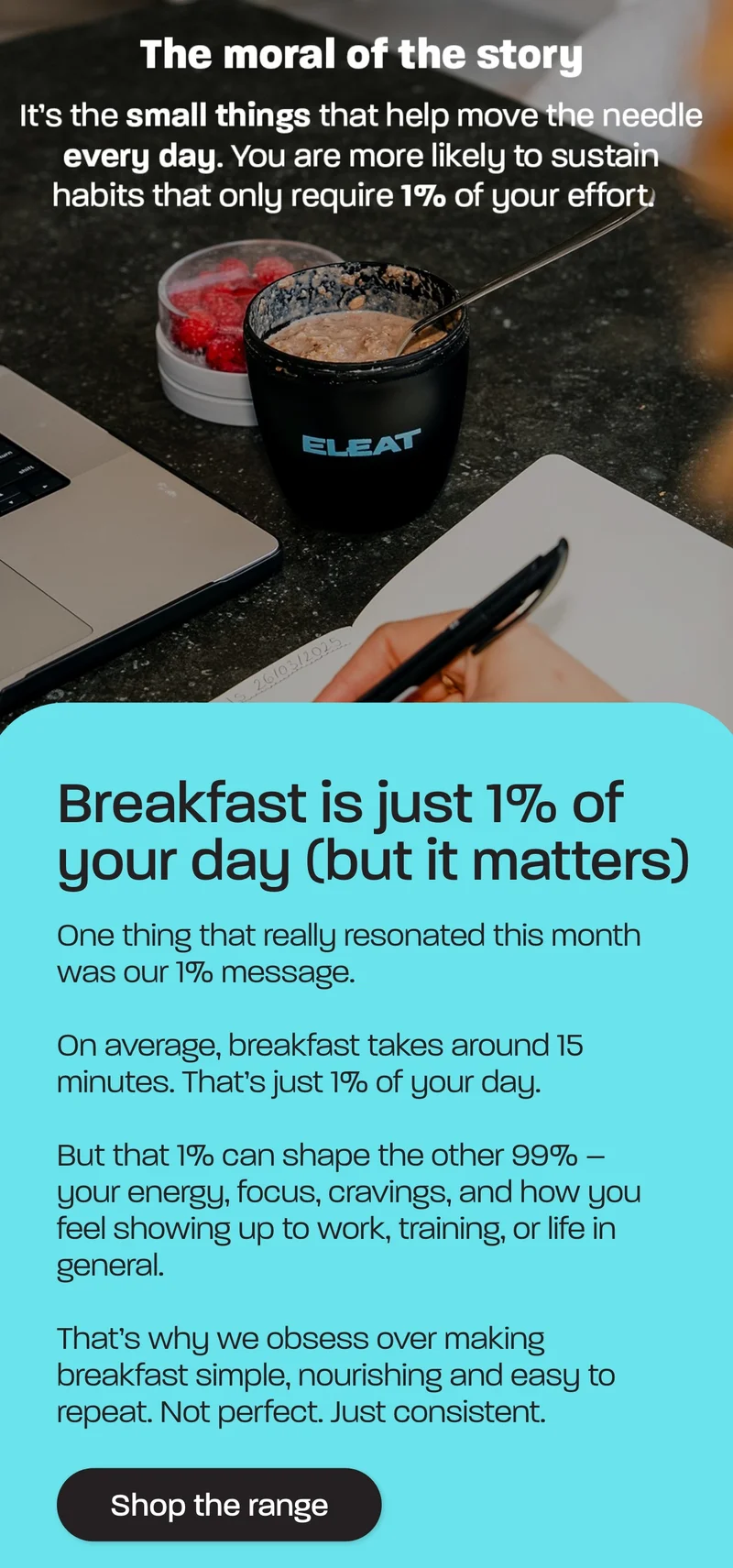 One thing that really resonated this month was our 1% message.   On average, breakfast takes around 15 minutes. That’s just 1% of your day.  But that 1% can shape the other 99% – your energy, focus, cravings, and how you feel showing up to work, training, or life in general.  That’s why we obsess over making breakfast simple, nourishing and easy to repeat. Not perfect. Just consistent.