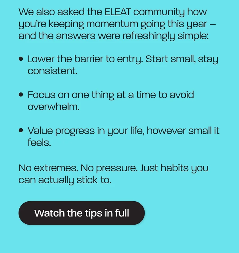 We also asked the ELEAT community how you’re keeping momentum going this year – and the answers were refreshingly simple:  - Lower the barrier to entry. Start small, stay consistent. - Focus on one thing at a time to avoid overwhelm. - Value progress in your life, however small it feels.  No extremes. No pressure. Just habits you can actually stick to.