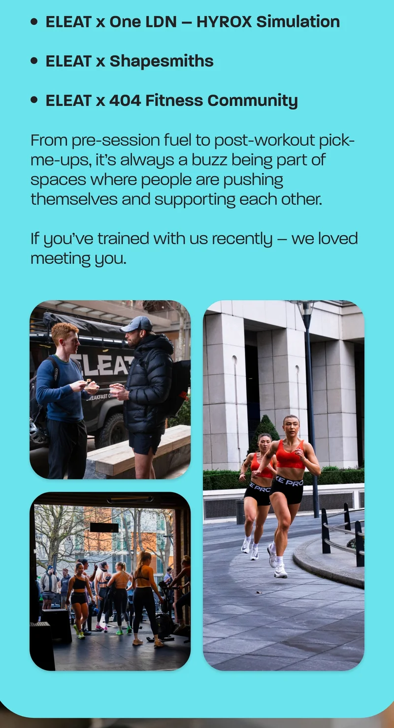 January saw us out in the real world, meeting and fuelling people who move for the love of it – whether that’s competing, training or just showing up consistently.  We teamed up with some brilliant communities this month:  - ELEAT x One LDN – HYROX Simulation - ELEAT x Shapesmiths - ELEAT x 404 Fitness Community  From pre-session fuel to post-workout pick-me-ups, it’s always a buzz being part of spaces where people are pushing themselves and supporting each other.  If you’ve trained with us recently – we loved meeting you.