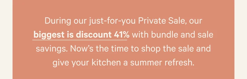 During our just-for-you Private Sale, our biggest is discount 41% with bundle and sale savings. Now’s the time to shop the sale and give your kitchen a summer refresh.