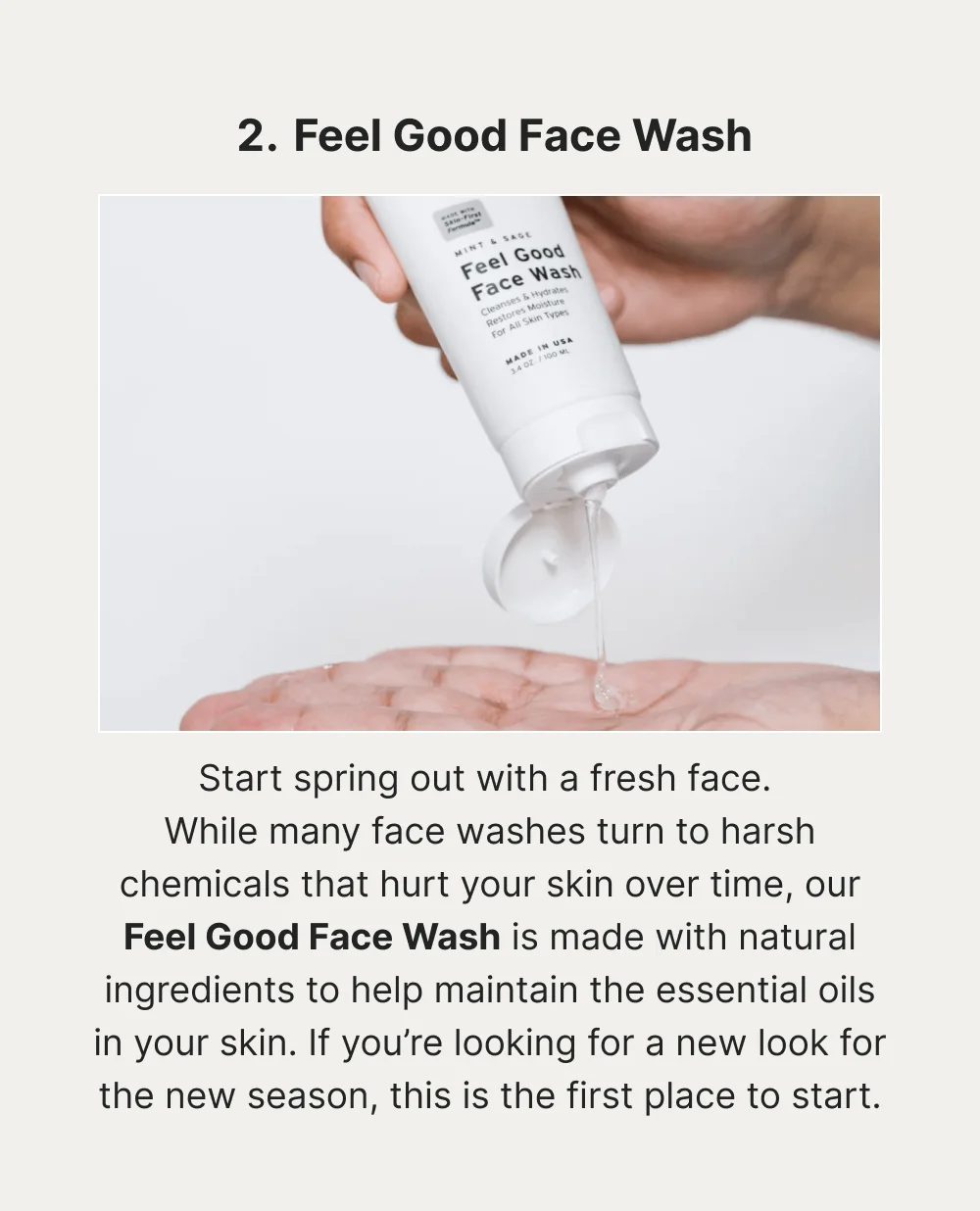 Feel Good Face Wash Start spring out with a fresh face. While many face washes turn to harsh chemicals that hurt your skin over time, our Feel Good Face Wash is made with natural ingredients to help maintain the essential oils in your skin. If you’re looking for a new look for the new season, this is the first place to start.