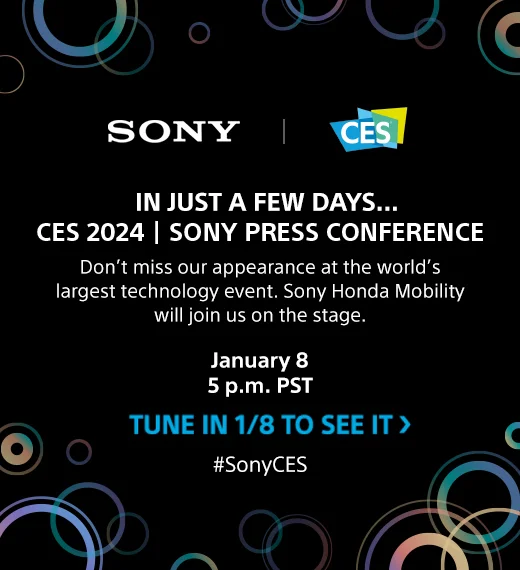 IN JUST A FEW DAYS...CES 2024 | SONY PRESS CONFERENCE | Don't miss our appearance at the world's largest technology event. Sony Honda Mobility will join us on the stage. |  January 8 5 p.m. PST | TUNE IN 1/8 TO SEE IT