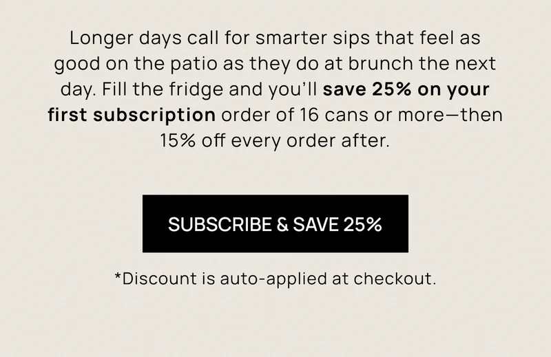 Longer days call for smarter sips that feel as good on the patio as they do at brunch the next day. Fill the fridge and you’ll save 25% on your first subscription order of 16 cans or more—then 15% off every order after.  | Subscribe & Save 25%