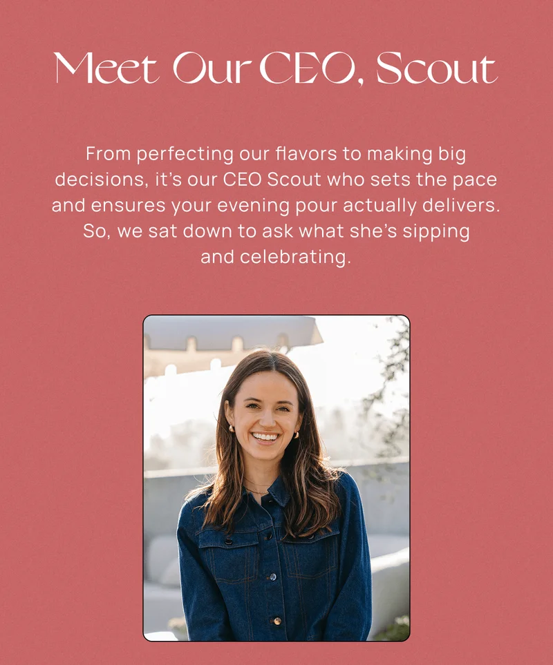 Meet Our CEO, Scout | From perfecting our flavors to making big decisions, it’s our CEO Scout who sets the pace and ensures your evening pour actually delivers. So, we sat down to ask what she's sipping and celebrating.