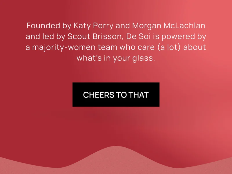 Founded by Katy Perry and Morgan McLachlan and led by Scout Brisson, De Soi is powered by a majority-women team who care (a lot) about what’s in your glass.  | GET TO KNOW US