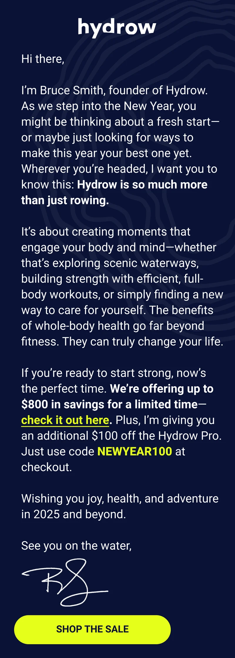 Hi there, I’m Bruce Smith, founder of Hydrow. As we step into the New Year, you might be thinking about a fresh start—or maybe just looking for ways to make this year your best one yet. Wherever you’re headed, I want you to know this: Hydrow is so much more than just rowing. It’s about creating moments that engage your body and mind—whether that’s exploring scenic waterways, building strength with efficient, full-body workouts, or simply finding a new way to care for yourself. The benefits of whole-body health go far beyond fitness. They can truly change your life. If you’re ready to start strong, now’s the perfect time. We’re offering up to $800 in savings for a limited time—check it out here. Plus, I’m giving you an additional $100 off the Hydrow Pro. Just use code NEWYEAR100 at checkout. Wishing you joy, health, and adventure in 2025 and beyond. See you on the water, Bruce. Shop the Sale