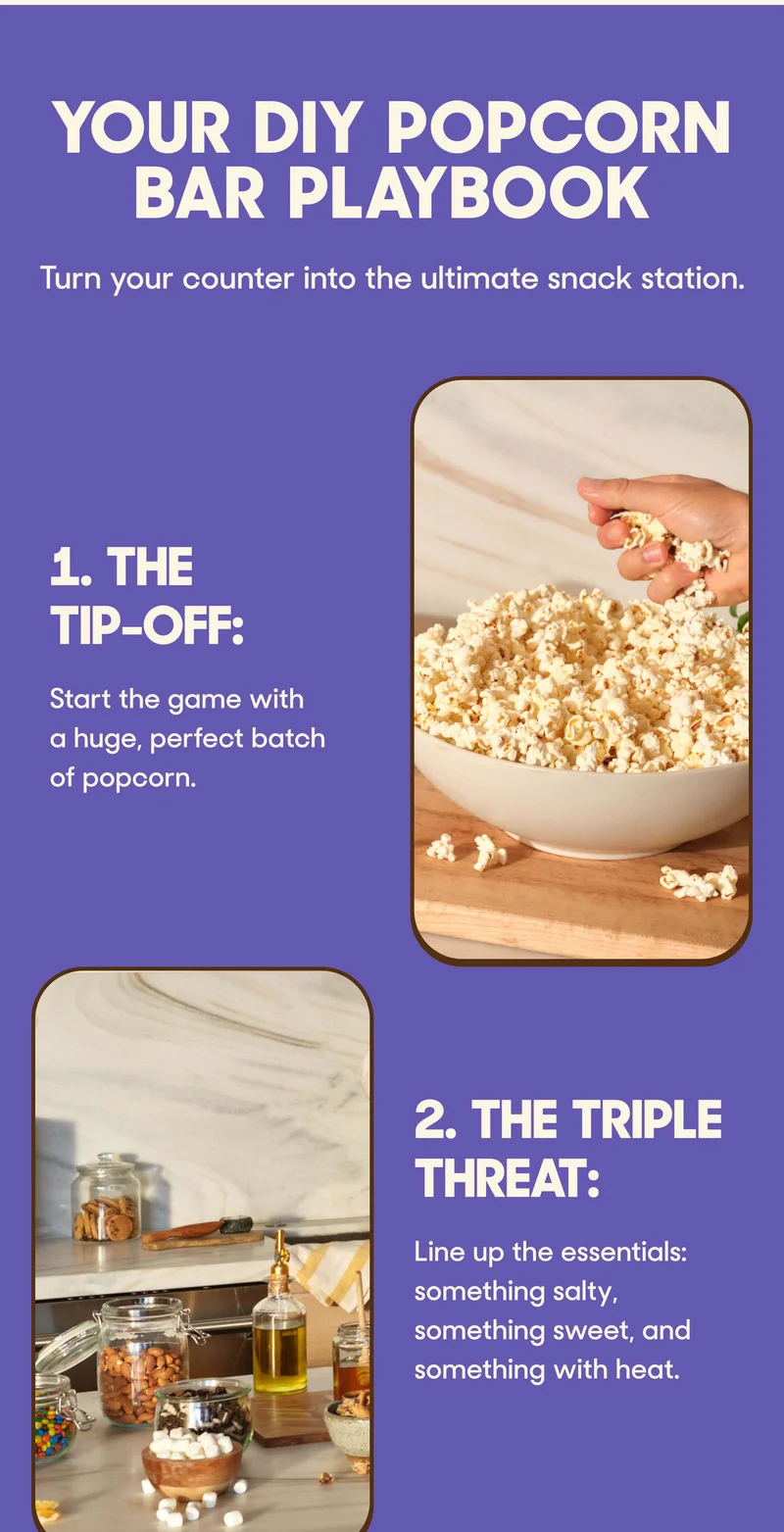 Your DIY Popcorn Bar Playbook Turn your counter into the ultimate snack station.  1. The Tip-Off: Start the game with a huge, perfect batch of popcorn.  2. The Triple Threat: Line up the essentials: something salty, something sweet, and something with heat.